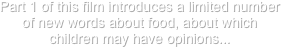 Part 1 of this film introduces a limited number of new words about food, about which children may have opinions...